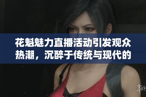 花魁魅力直播活动引发观众热潮，沉醉于传统与现代的结合