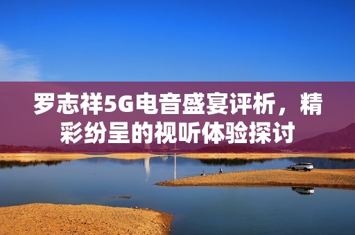 罗志祥5G电音盛宴评析，精彩纷呈的视听体验探讨
