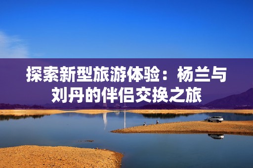探索新型旅游体验：杨兰与刘丹的伴侣交换之旅