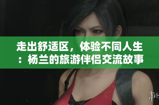 走出舒适区，体验不同人生：杨兰的旅游伴侣交流故事