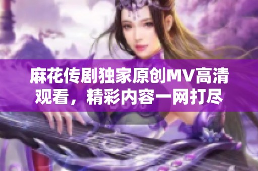 麻花传剧独家原创MV高清观看，精彩内容一网打尽