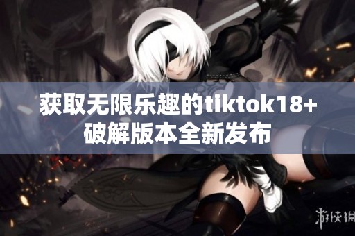 获取无限乐趣的tiktok18+破解版本全新发布