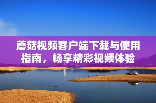 蘑菇视频客户端下载与使用指南，畅享精彩视频体验