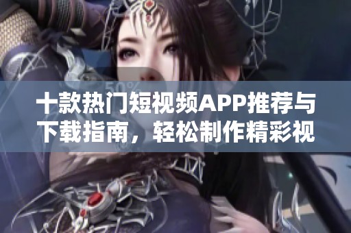 十款热门短视频APP推荐与下载指南，轻松制作精彩视频