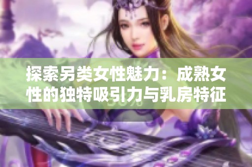 探索另类女性魅力：成熟女性的独特吸引力与乳房特征