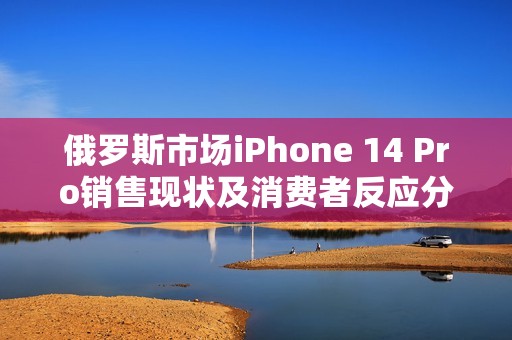 俄罗斯市场iPhone 14 Pro销售现状及消费者反应分析