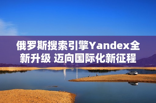 俄罗斯搜索引擎Yandex全新升级 迈向国际化新征程