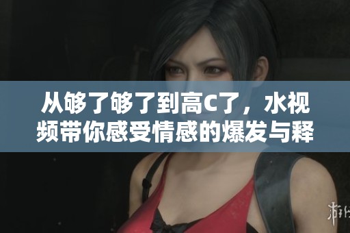 从够了够了到高C了，水视频带你感受情感的爆发与释放